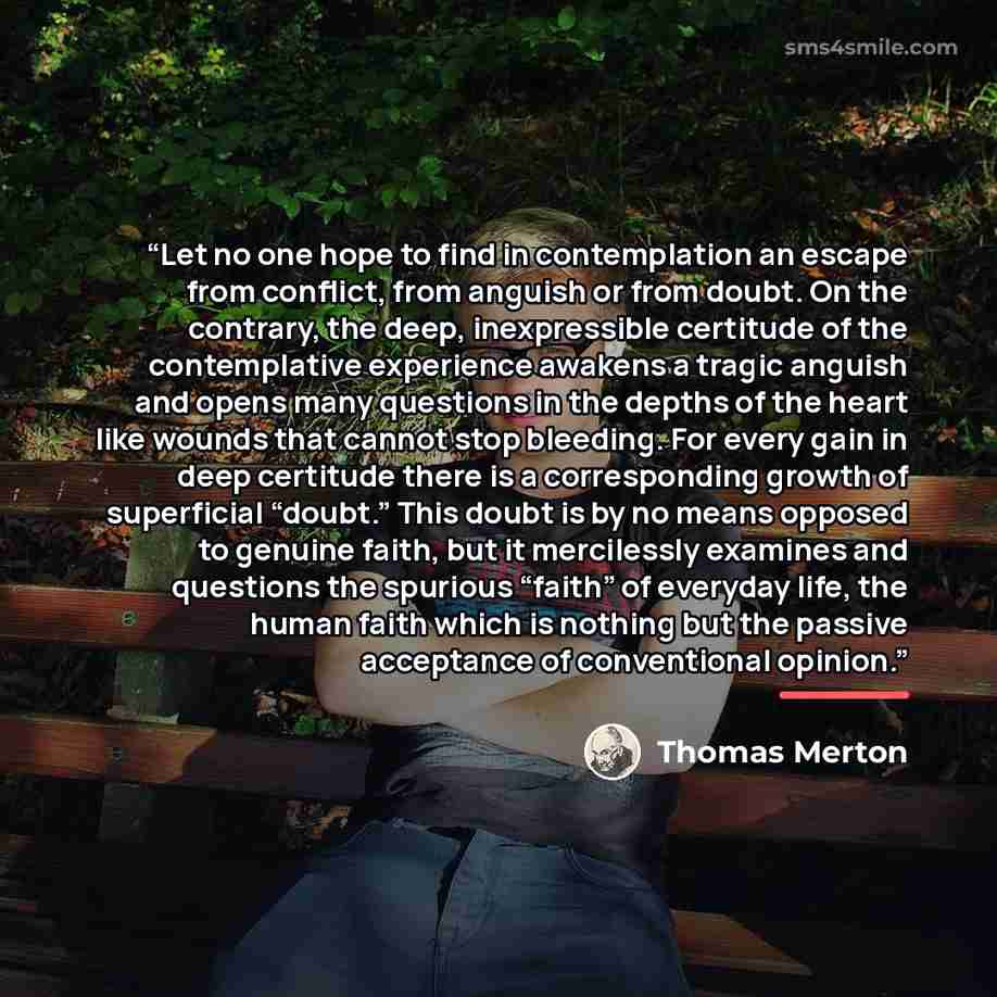 “Let no one hope to find in contemplation an escape from conflict, from anguish or from doubt. On the contrary, the deep, inexpressible certitude of the contemplative experience awakens a tragic anguish and opens many questions in the depths of the heart like wounds that cannot stop bleeding. For…” quote by Thomas Merton