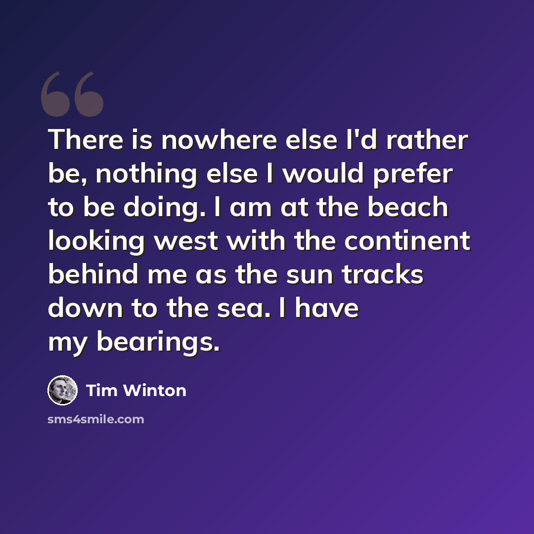“There is nowhere else I'd rather be, nothing else I would prefer to be doing. I am at the beach looking west with the continent behind me as the sun tracks down to the sea. I have my bearings.” quote by Tim Winton