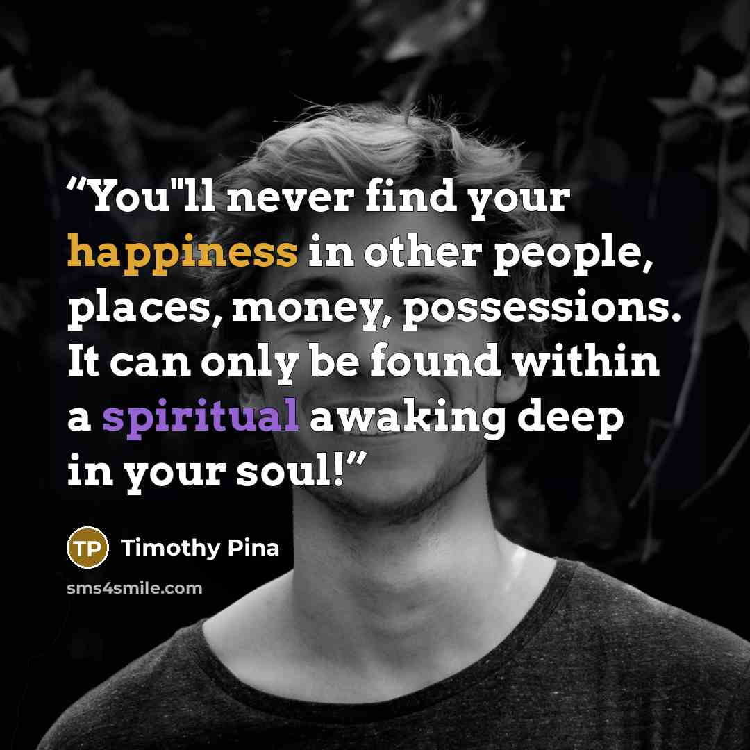 “You"ll never find your happiness in other people, places, money, possessions. It can only be found within a spiritual awaking deep in your soul!” quote by Timothy Pina