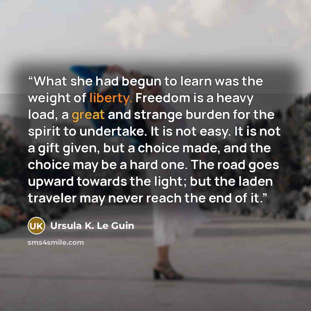 “What she had begun to learn was the weight of liberty. Freedom is a heavy load, a great and strange burden for the spirit to undertake. It is not easy. It is not a gift given, but a choice made, and the choice may be a hard one. The road goes upward towards the light; but the laden traveler may…” quote by Ursula K. Le Guin