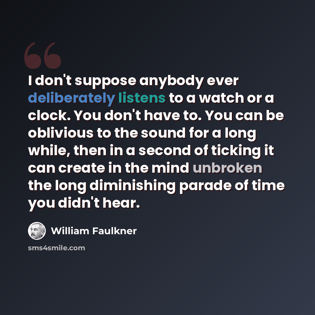 “I don't suppose anybody ever deliberately listens to a watch or a clock. You don't have to. You can be oblivious to the sound for a long while, then in a second of ticking it can create in the mind unbroken the long diminishing parade of time you didn't hear.” quote by William Faulkner