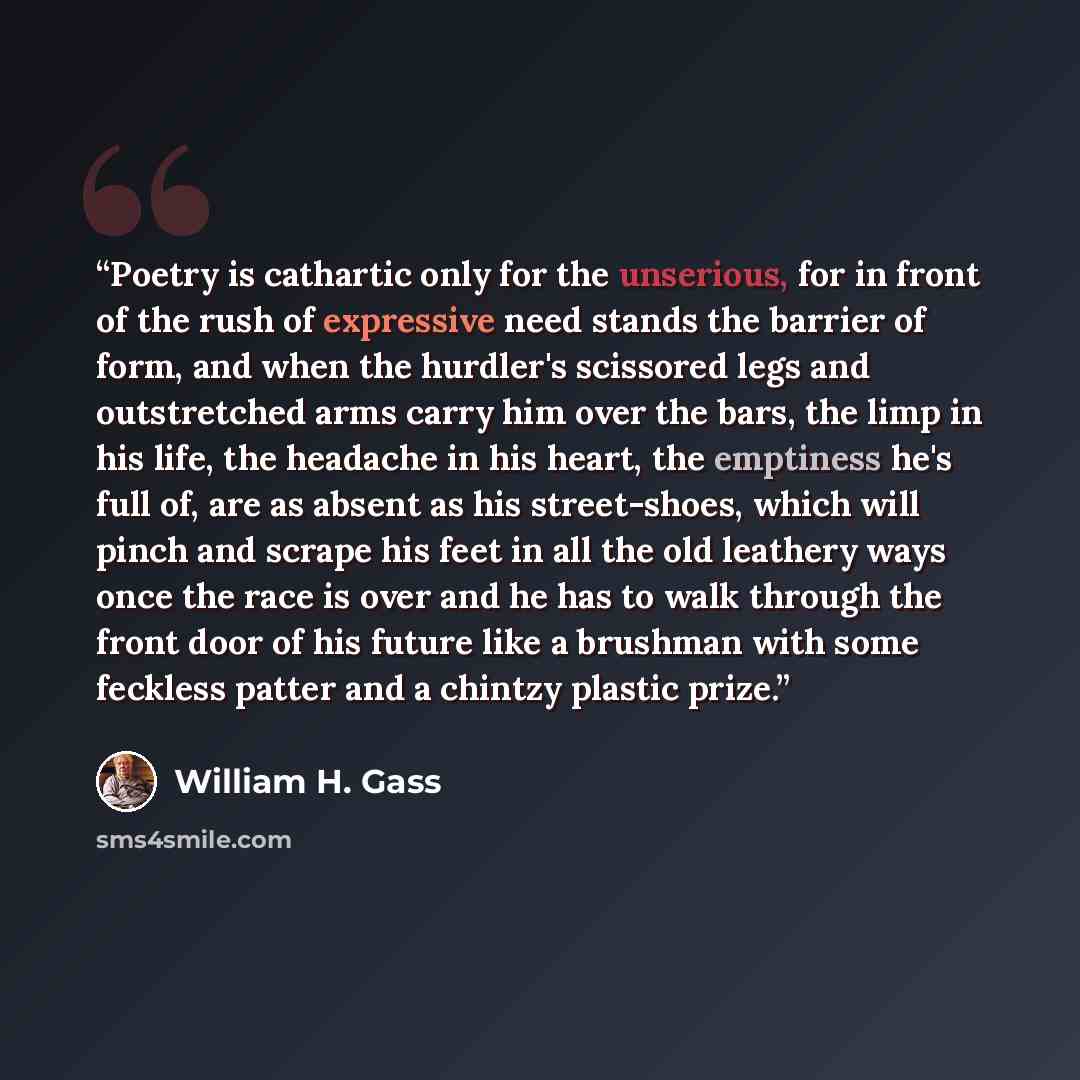 “Poetry is cathartic only for the unserious, for in front of the rush of expressive need stands the barrier of form, and when the hurdler's scissored legs and outstretched arms carry him over the bars, the limp in his life, the headache in his heart, the emptiness he's full of, are as absent as his…” quote by William H. Gass