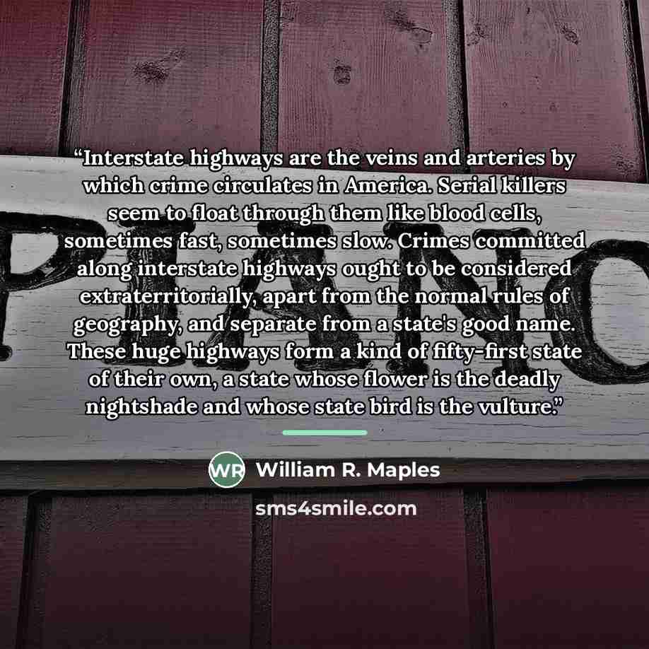 “Interstate highways are the veins and arteries by which crime circulates in America. Serial killers seem to float through them like blood cells, sometimes fast, sometimes slow. Crimes committed along interstate highways ought to be considered extraterritorially, apart from the normal rules of…” quote by William R. Maples