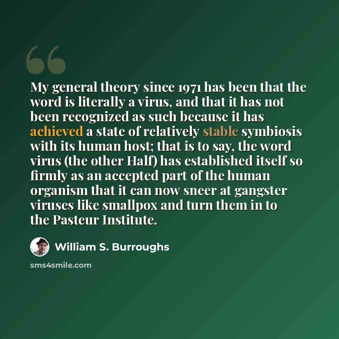 “My general theory since 1971 has been that the word is literally a virus, and that it has not been recognized as such because it has achieved a state of relatively stable symbiosis with its human host; that is to say, the word virus (the other Half) has established itself so firmly as an accepted…” quote by William S. Burroughs