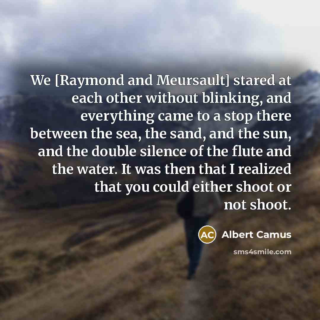 “We [Raymond and Meursault] stared at each other without blinking, and everything came to a stop there between the sea, the sand, and the sun, and the double silence of the flute and the water. It was then that I realized that you could either shoot or not shoot.” quote by Albert Camus