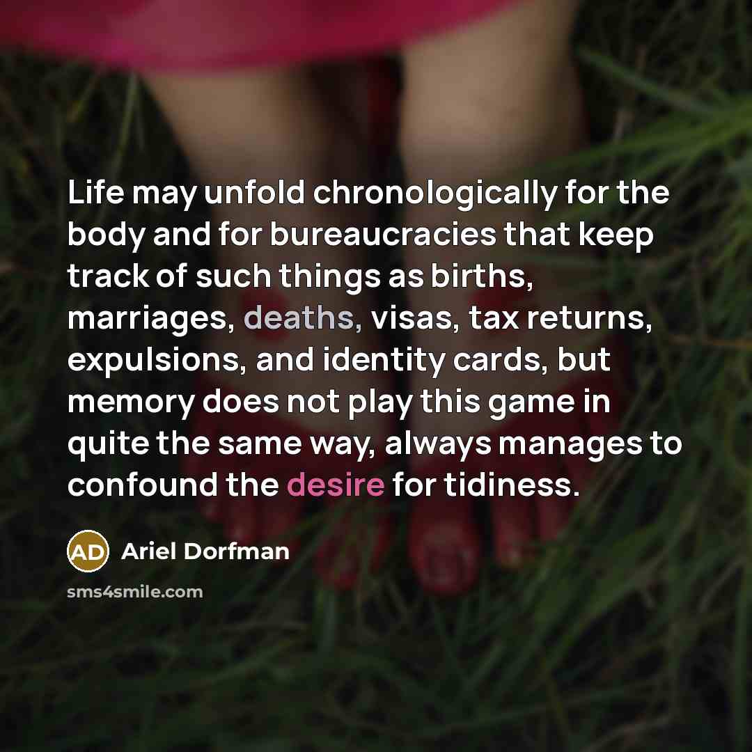 “Life may unfold chronologically for the body and for bureaucracies that keep track of such things as births, marriages, deaths, visas, tax returns, expulsions, and identity cards, but memory does not play this game in quite the same way, always manages to confound the desire for tidiness.” quote by Ariel Dorfman