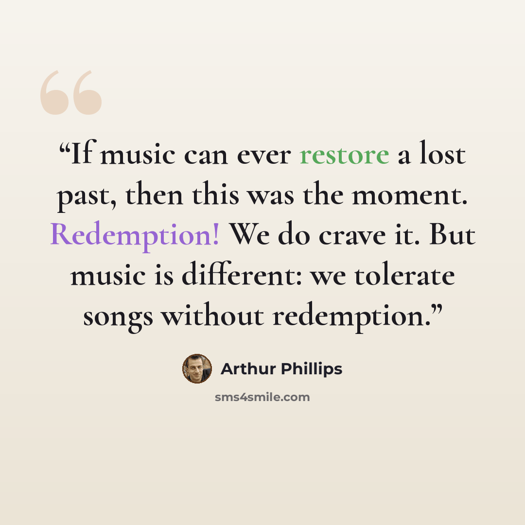 “If music can ever restore a lost past, then this was the moment. Redemption! We do crave it. But music is different: we tolerate songs without redemption.” quote by Arthur Phillips