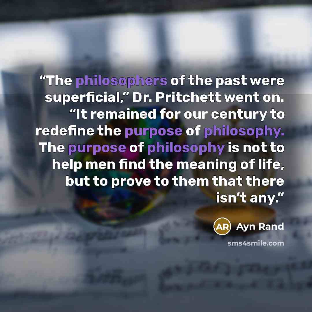 “The philosophers of the past were superficial,” Dr. Pritchett went on. “It remained for our century to redefine the purpose of philosophy. The purpose of philosophy is not to help men find the meaning of life, but to prove to them that there isn’t any.” quote by Ayn Rand