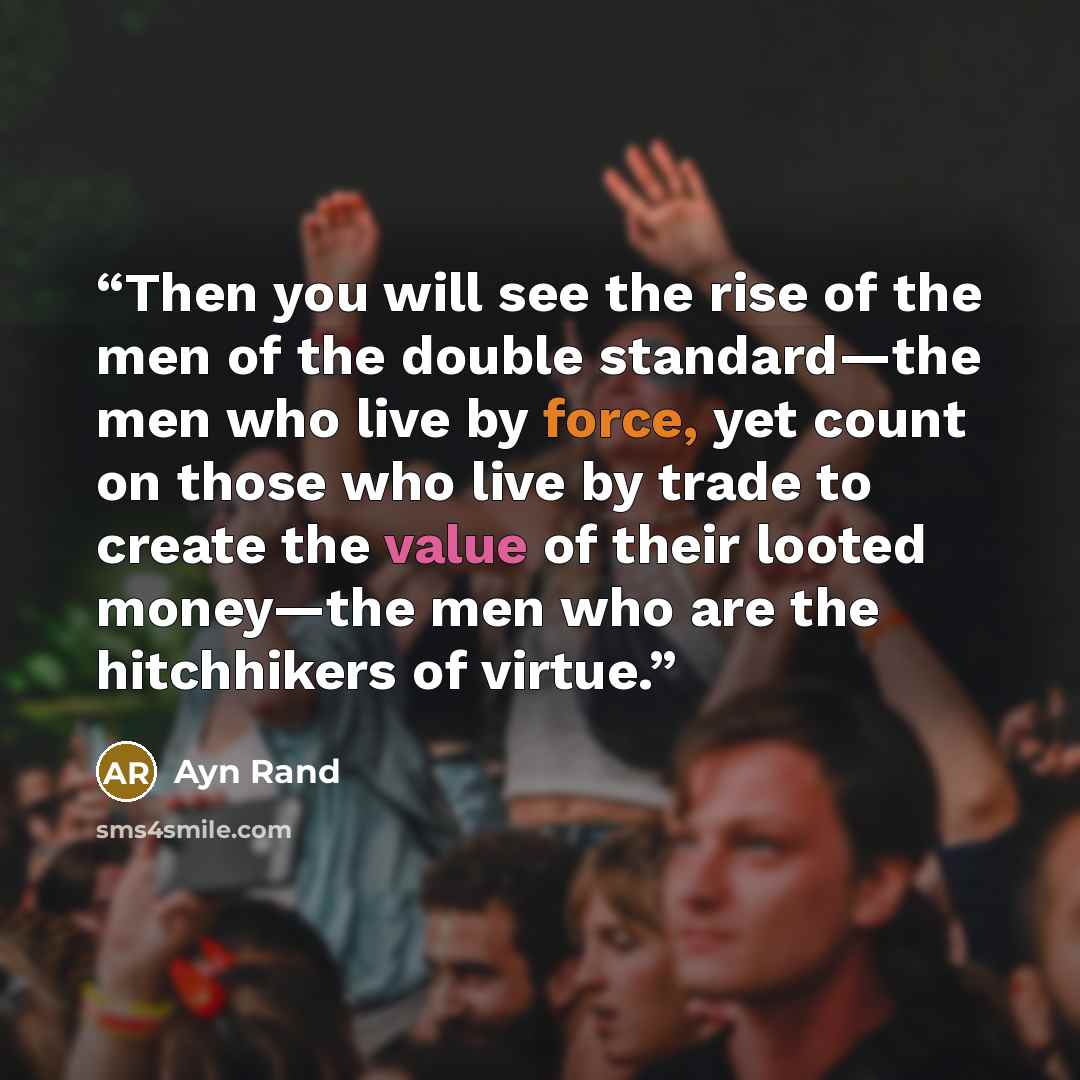 “Then you will see the rise of the men of the double standard—the men who live by force, yet count on those who live by trade to create the value of their looted money—the men who are the hitchhikers of virtue.” quote by Ayn Rand