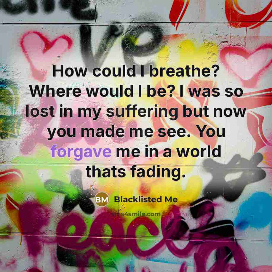 “How could I breathe? Where would I be? I was so lost in my suffering but now you made me see. You forgave me in a world thats fading.” quote by Blacklisted Me