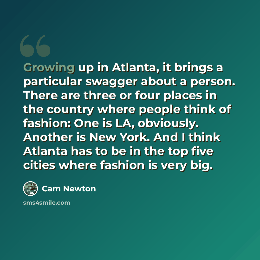 “Growing up in Atlanta, it brings a particular swagger about a person. There are three or four places in the country where people think of fashion: One is LA, obviously. Another is New York. And I think Atlanta has to be in the top five cities where fashion is very big.” quote by Cam Newton