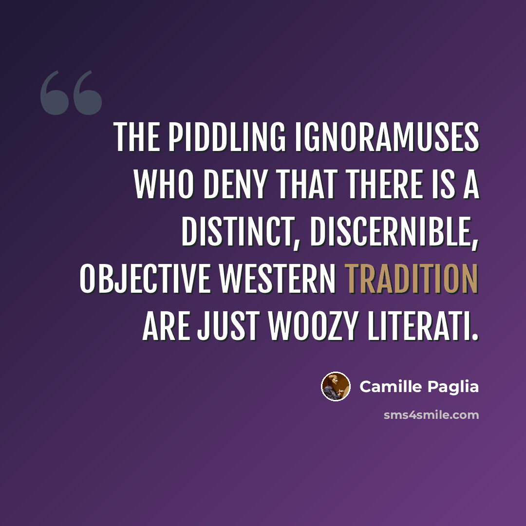 “The piddling ignoramuses who deny that there is a distinct, discernible, objective western tradition are just woozy literati.” quote by Camille Paglia