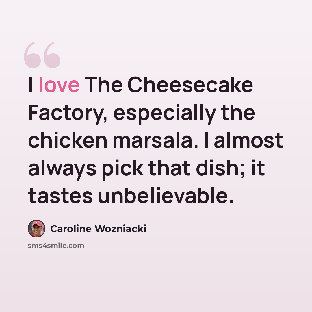 “I love The Cheesecake Factory, especially the chicken marsala. I almost always pick that dish; it tastes unbelievable.” quote by Caroline Wozniacki