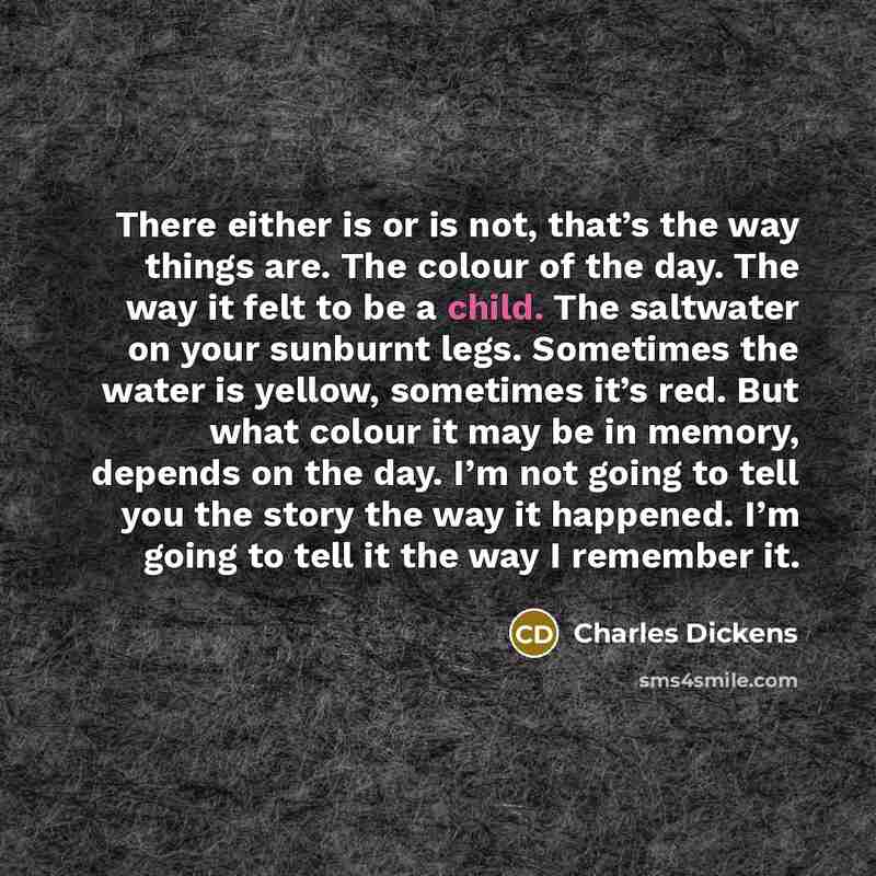 “There either is or is not, that’s the way things are. The colour of the day. The way it felt to be a child. The saltwater on your sunburnt legs. Sometimes the water is yellow, sometimes it’s red. But what colour it may be in memory, depends on the day. I’m not going to tell you the story the way…” quote by Charles Dickens