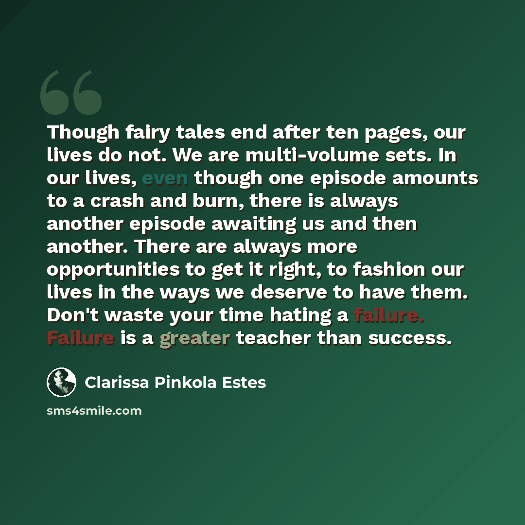 “Though fairy tales end after ten pages, our lives do not. We are multi-volume sets. In our lives, even though one episode amounts to a crash and burn, there is always another episode awaiting us and then another. There are always more opportunities to get it right, to fashion our lives in the ways…” quote by Clarissa Pinkola Estes