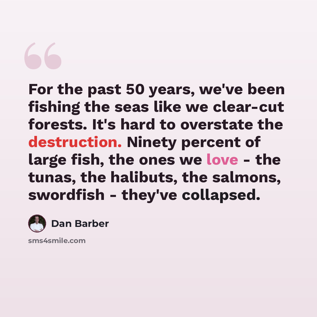 “For the past 50 years, we've been fishing the seas like we clear-cut forests. It's hard to overstate the destruction. Ninety percent of large fish, the ones we love - the tunas, the halibuts, the salmons, swordfish - they've collapsed.” quote by Dan Barber