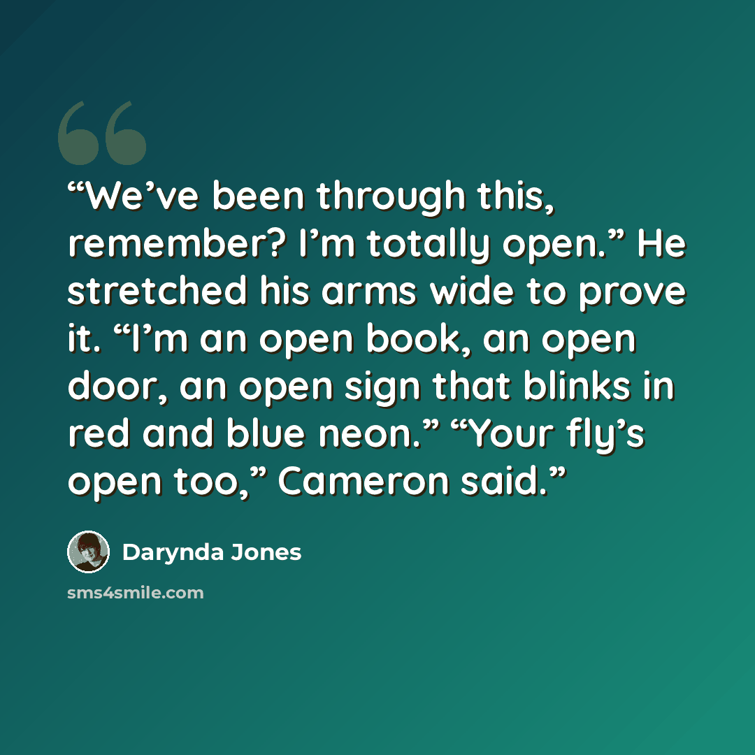 “We’ve been through this, remember? I’m totally open.” He stretched his arms wide to prove it. “I’m an open book, an open door, an open sign that blinks in red and blue neon.” “Your fly’s open too,” Cameron said.” quote by Darynda Jones