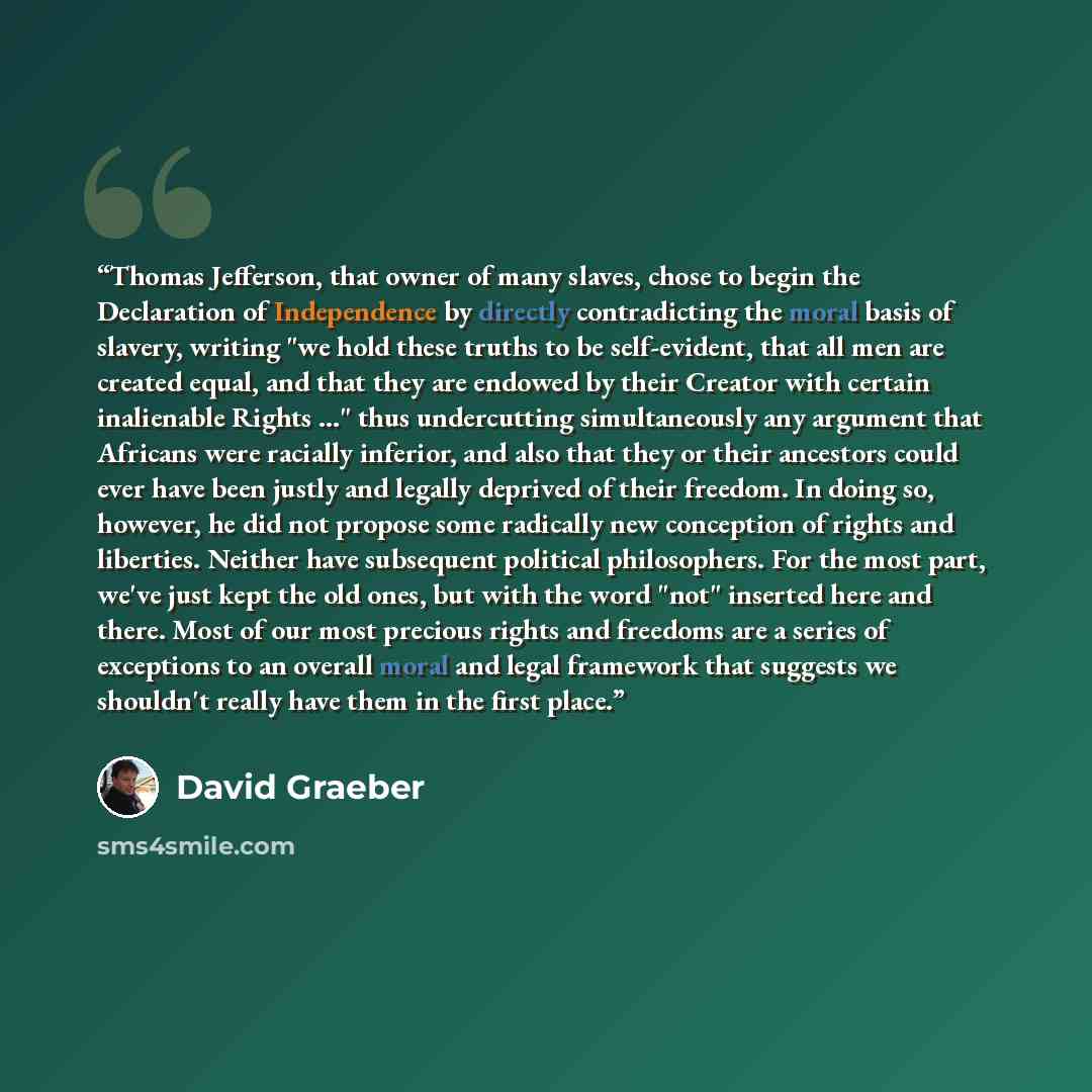“Thomas Jefferson, that owner of many slaves, chose to begin the Declaration of Independence by directly contradicting the moral basis of slavery, writing "we hold these truths to be self-evident, that all men are created equal, and that they are endowed by their Creator with certain inalienable…” quote by David Graeber