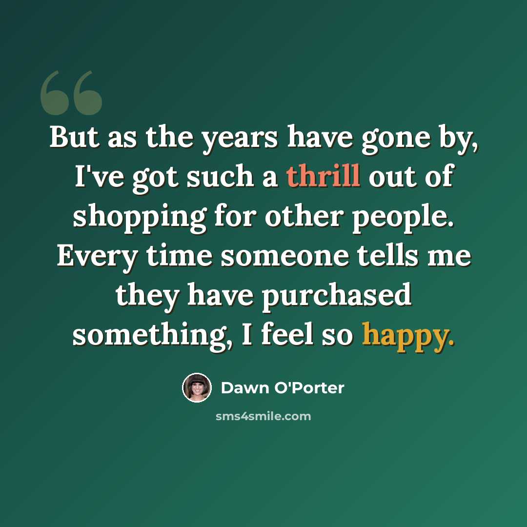 “But as the years have gone by, I've got such a thrill out of shopping for other people. Every time someone tells me they have purchased something, I feel so happy.” quote by Dawn O'Porter