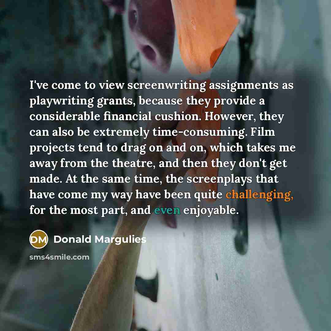 “I've come to view screenwriting assignments as playwriting grants, because they provide a considerable financial cushion. However, they can also be extremely time-consuming. Film projects tend to drag on and on, which takes me away from the theatre, and then they don't get made. At the same time…” quote by Donald Margulies