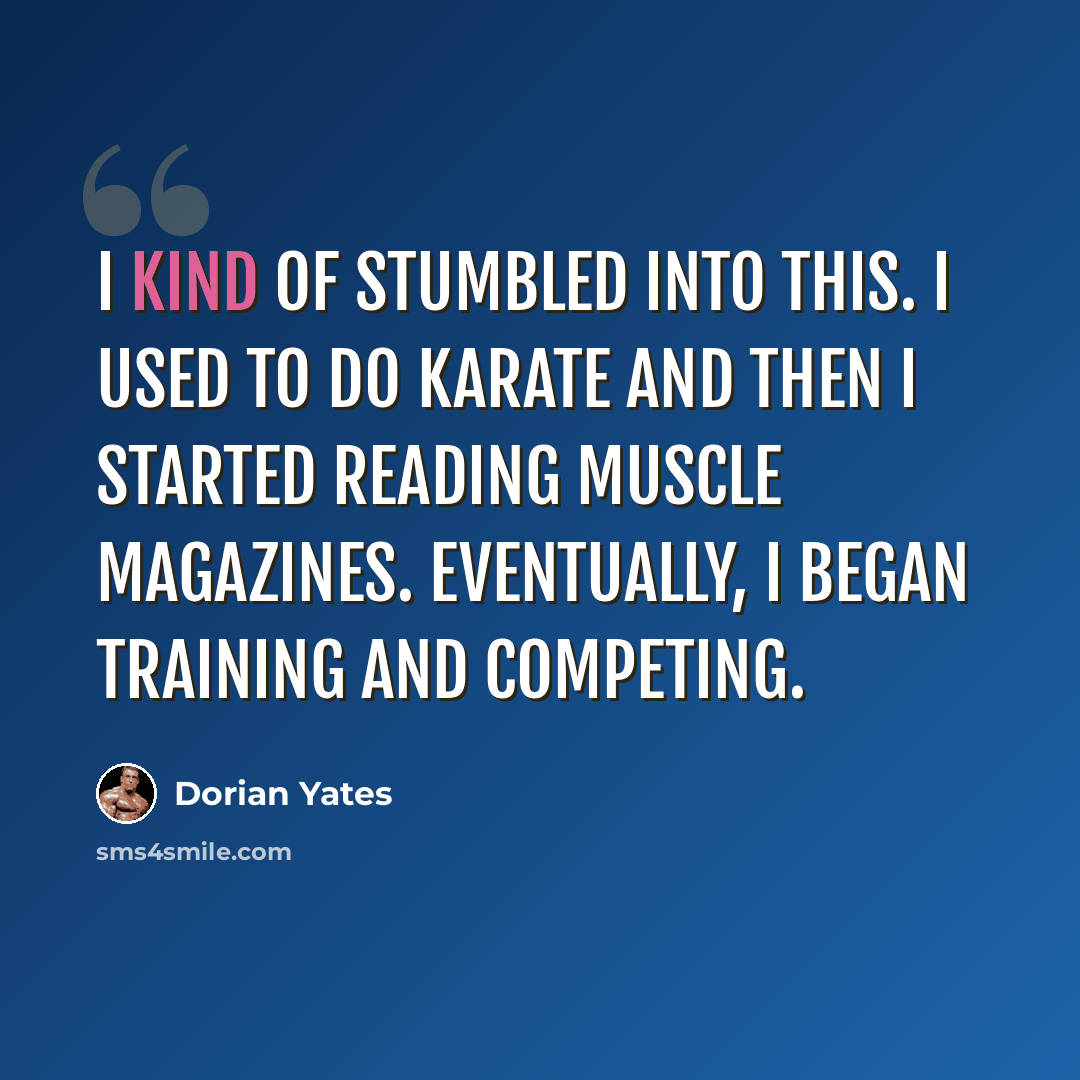 “I kind of stumbled into this. I used to do karate and then I started reading muscle magazines. Eventually, I began training and competing.” quote by Dorian Yates