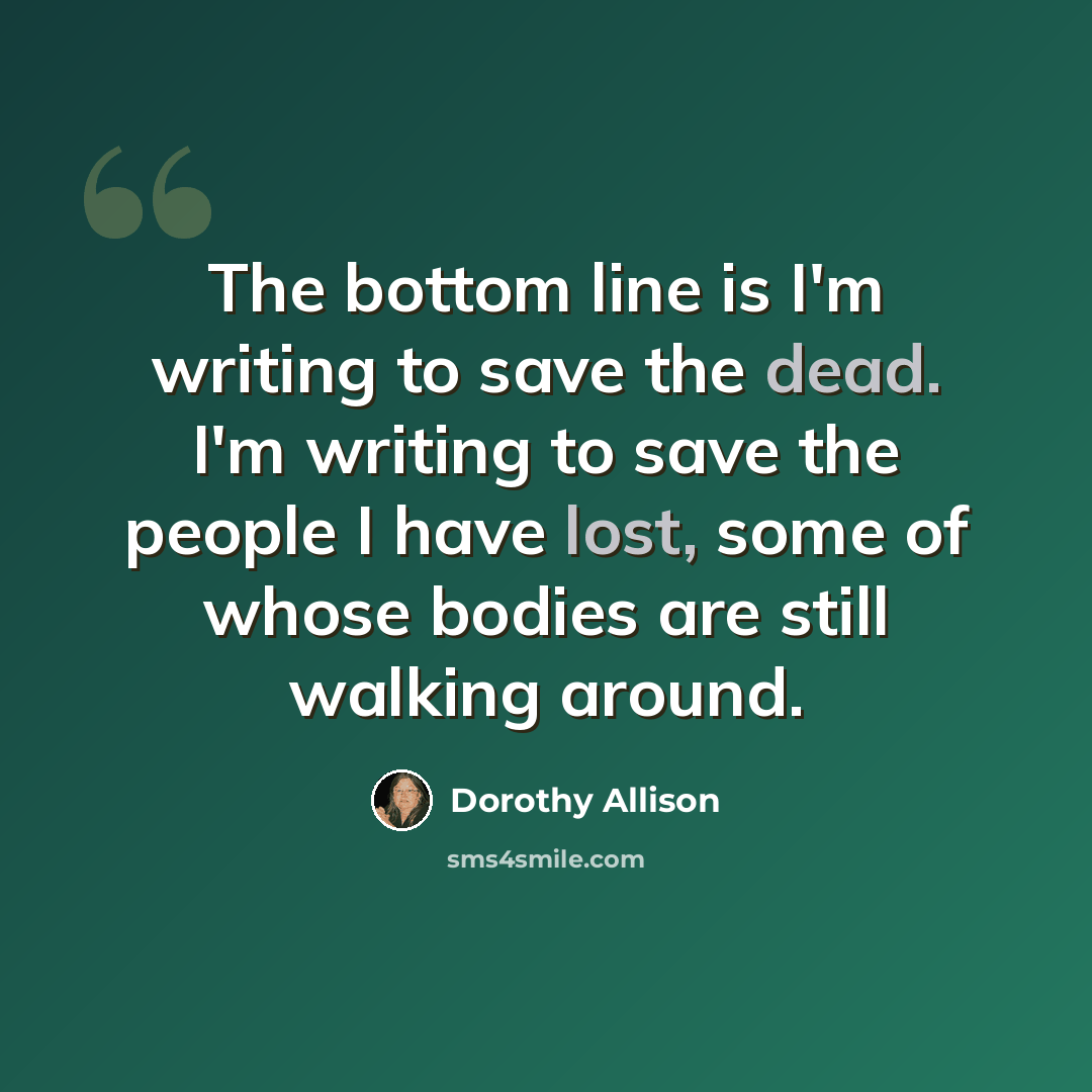 “The bottom line is I'm writing to save the dead. I'm writing to save the people I have lost, some of whose bodies are still walking around.” quote by Dorothy Allison