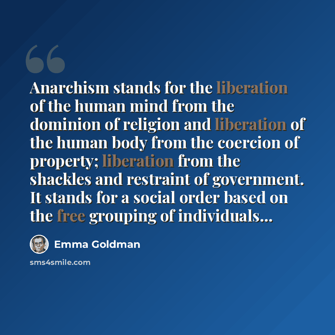 “Anarchism stands for the liberation of the human mind from the dominion of religion and liberation of the human body from the coercion of property; liberation from the shackles and restraint of government. It stands for a social order based on the free grouping of individuals…” quote by Emma Goldman