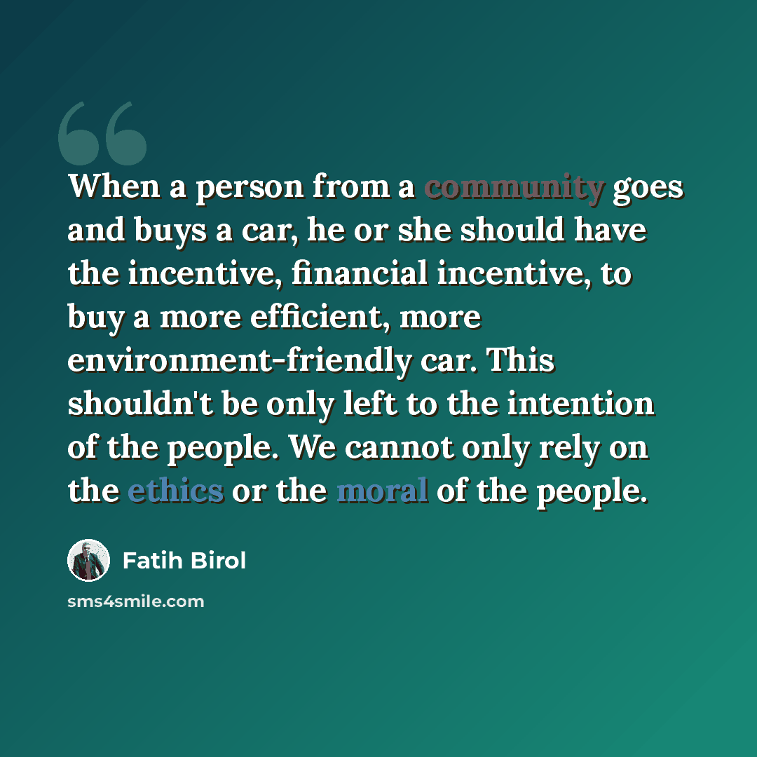 “When a person from a community goes and buys a car, he or she should have the incentive, financial incentive, to buy a more efficient, more environment-friendly car. This shouldn't be only left to the intention of the people. We cannot only rely on the ethics or the moral of the people.” quote by Fatih Birol
