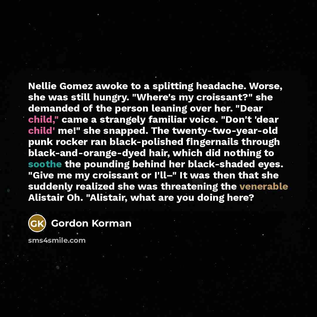 “Nellie Gomez awoke to a splitting headache. Worse, she was still hungry. "Where's my croissant?" she demanded of the person leaning over her. "Dear child," came a strangely familiar voice. "Don't 'dear child' me!" she snapped. The twenty-two-year-old punk rocker ran black-polished fingernails…” quote by Gordon Korman