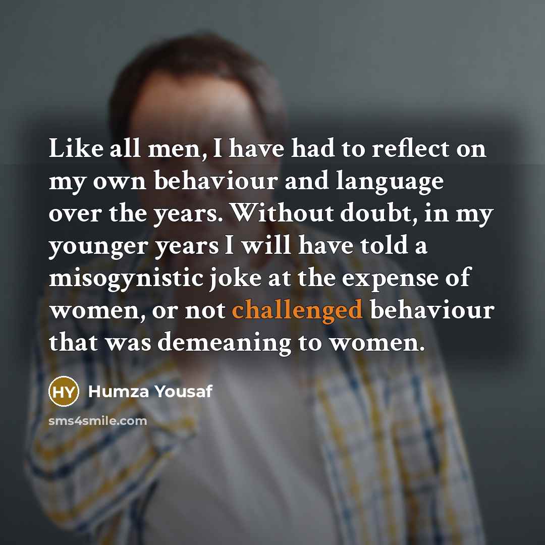 “Like all men, I have had to reflect on my own behaviour and language over the years. Without doubt, in my younger years I will have told a misogynistic joke at the expense of women, or not challenged behaviour that was demeaning to women.” quote by Humza Yousaf