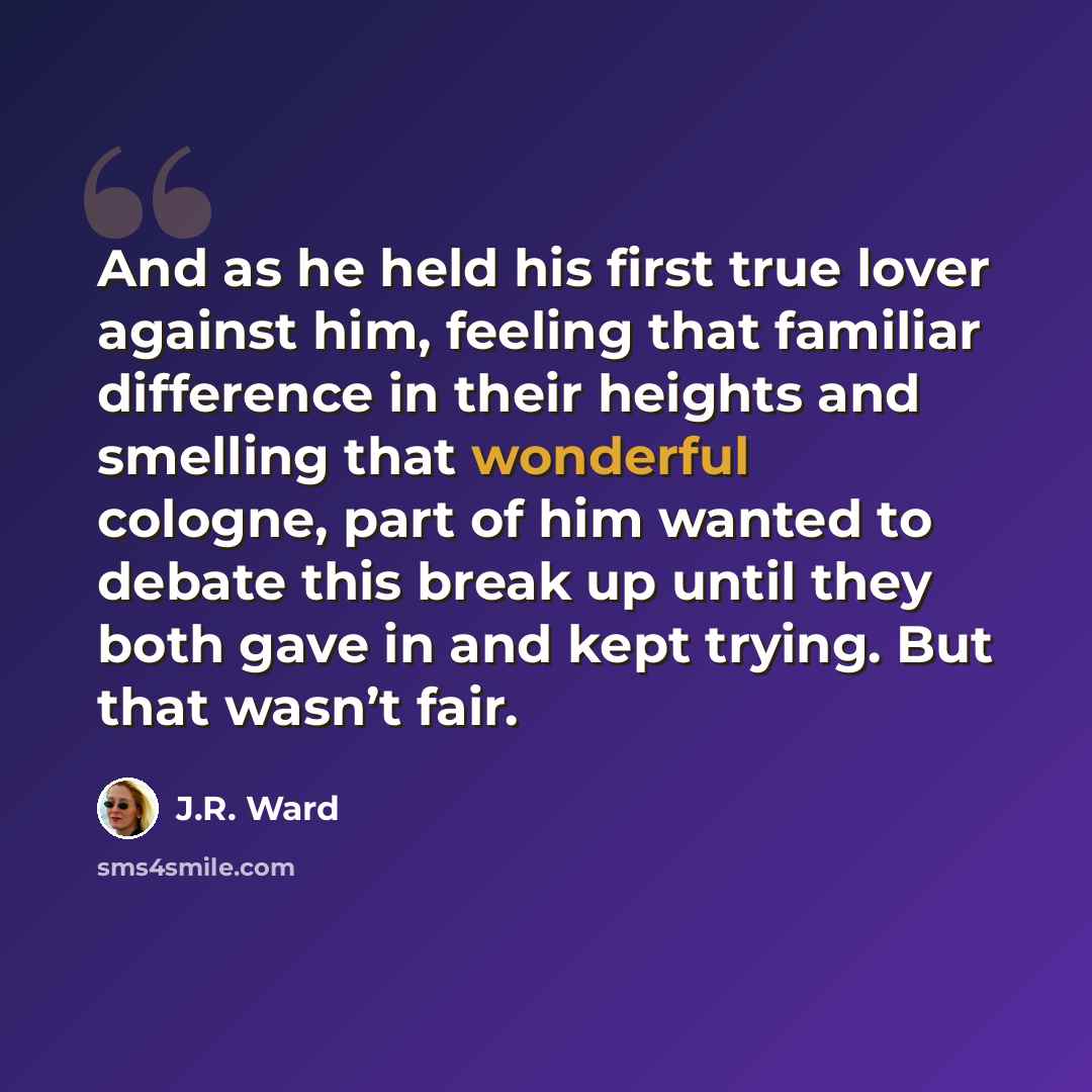 “And as he held his first true lover against him, feeling that familiar difference in their heights and smelling that wonderful cologne, part of him wanted to debate this break up until they both gave in and kept trying. But that wasn’t fair.” quote by J.R. Ward