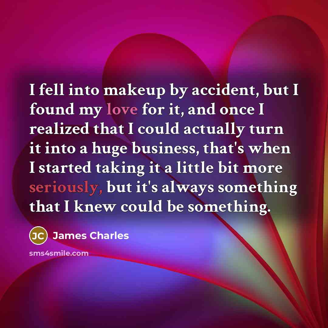 “I fell into makeup by accident, but I found my love for it, and once I realized that I could actually turn it into a huge business, that's when I started taking it a little bit more seriously, but it's always something that I knew could be something.” quote by James Charles