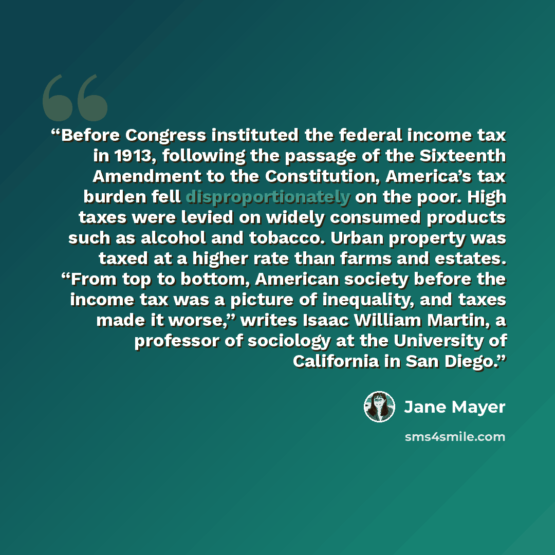“Before Congress instituted the federal income tax in 1913, following the passage of the Sixteenth Amendment to the Constitution, America’s tax burden fell disproportionately on the poor. High taxes were levied on widely consumed products such as alcohol and tobacco. Urban property was taxed at a…” quote by Jane Mayer