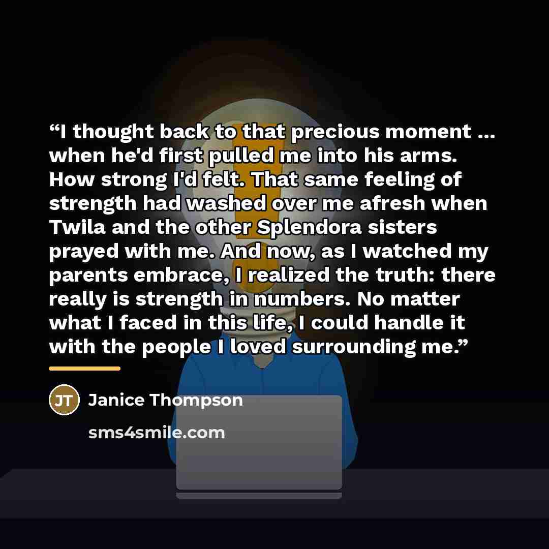 “I thought back to that precious moment ... when he'd first pulled me into his arms. How strong I'd felt. That same feeling of strength had washed over me afresh when Twila and the other Splendora sisters prayed with me. And now, as I watched my parents embrace, I realized the truth: there really…” quote by Janice Thompson