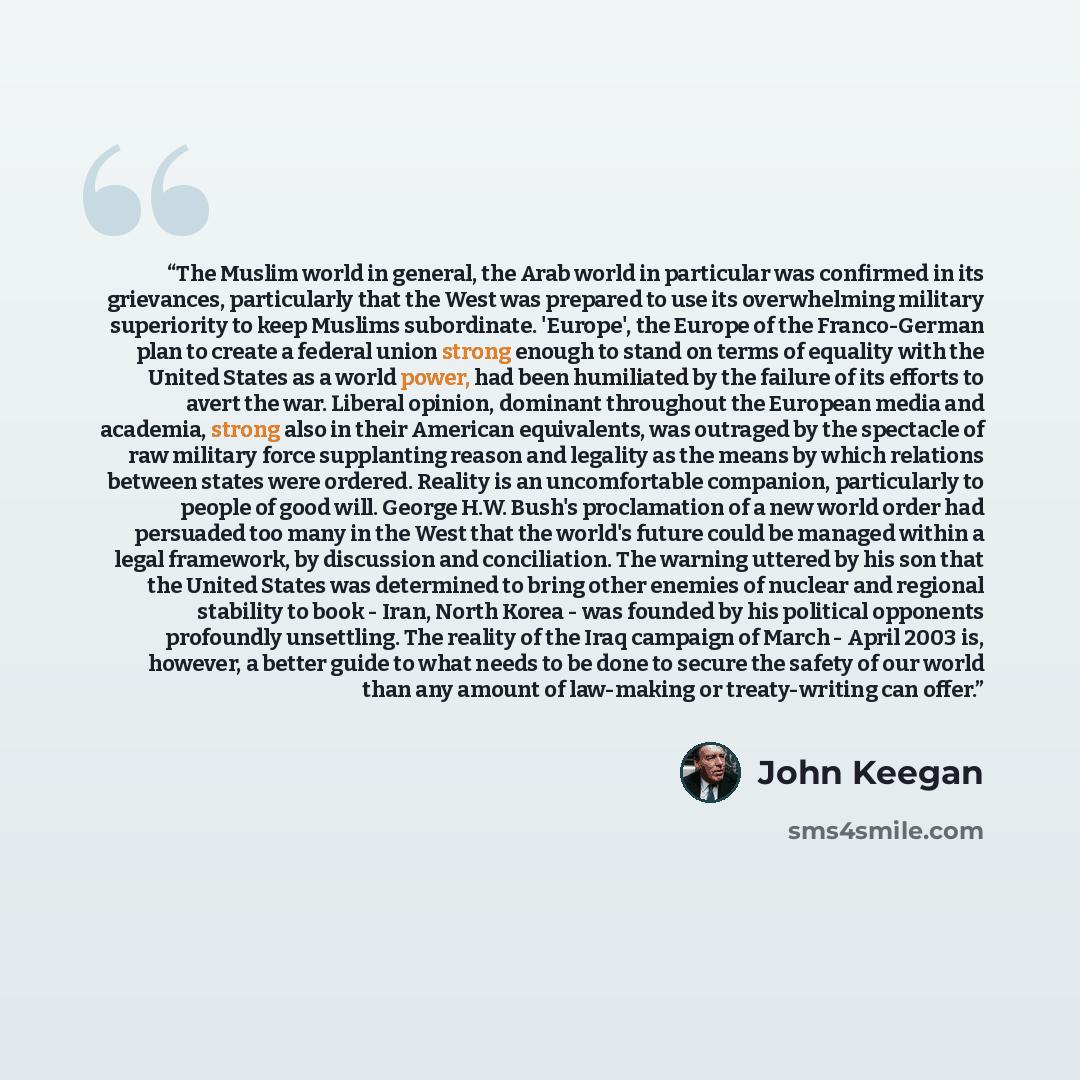 “The Muslim world in general, the Arab world in particular was confirmed in its grievances, particularly that the West was prepared to use its overwhelming military superiority to keep Muslims subordinate. 'Europe', the Europe of the Franco-German plan to create a federal union strong enough to…” quote by John Keegan