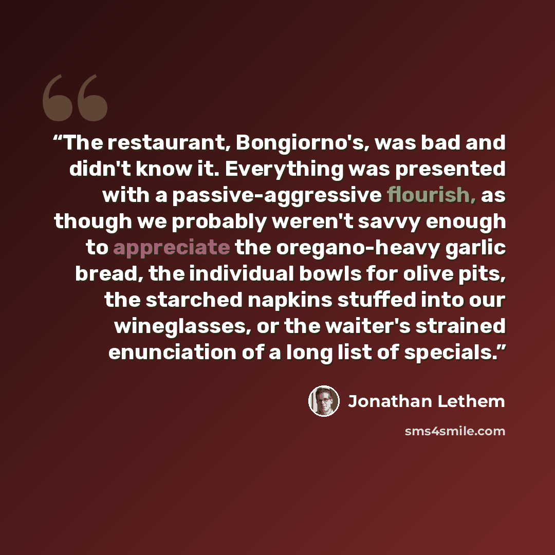 “The restaurant, Bongiorno's, was bad and didn't know it. Everything was presented with a passive-aggressive flourish, as though we probably weren't savvy enough to appreciate the oregano-heavy garlic bread, the individual bowls for olive pits, the starched napkins stuffed into our wineglasses, or…” quote by Jonathan Lethem