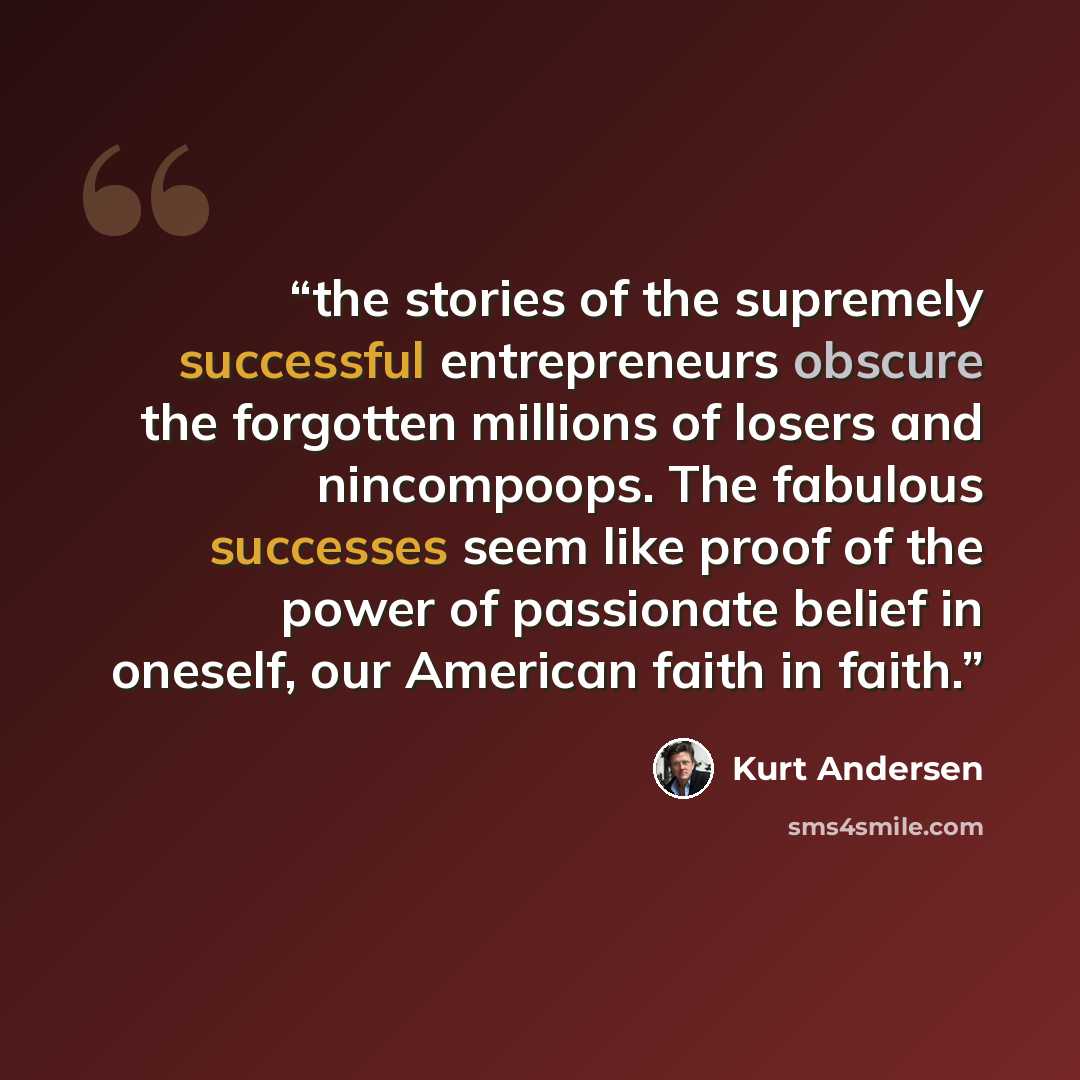 “the stories of the supremely successful entrepreneurs obscure the forgotten millions of losers and nincompoops. The fabulous successes seem like proof of the power of passionate belief in oneself, our American faith in faith.” quote by Kurt Andersen