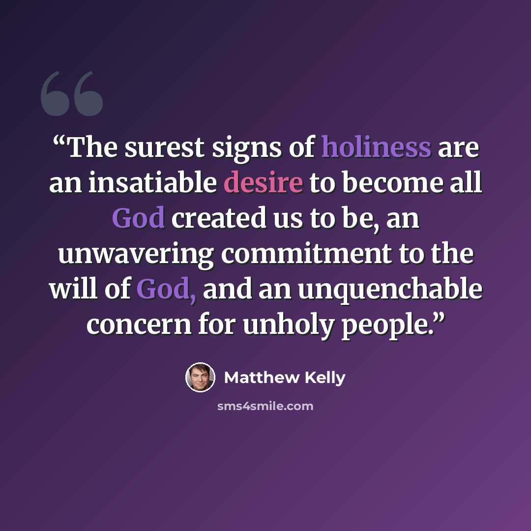 “The surest signs of holiness are an insatiable desire to become all God created us to be, an unwavering commitment to the will of God, and an unquenchable concern for unholy people.” quote by Matthew Kelly