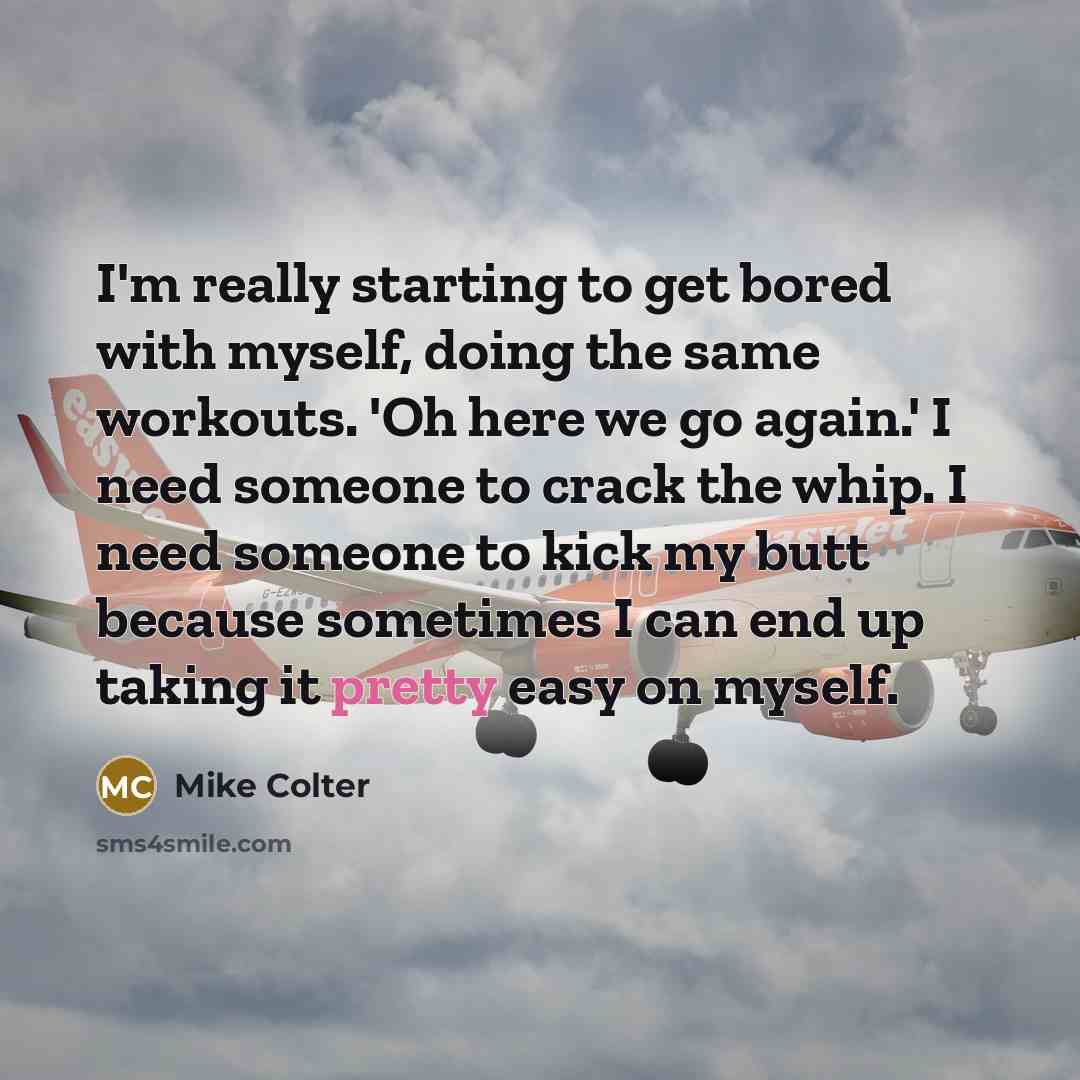 “I'm really starting to get bored with myself, doing the same workouts. 'Oh here we go again.' I need someone to crack the whip. I need someone to kick my butt because sometimes I can end up taking it pretty easy on myself.” quote by Mike Colter
