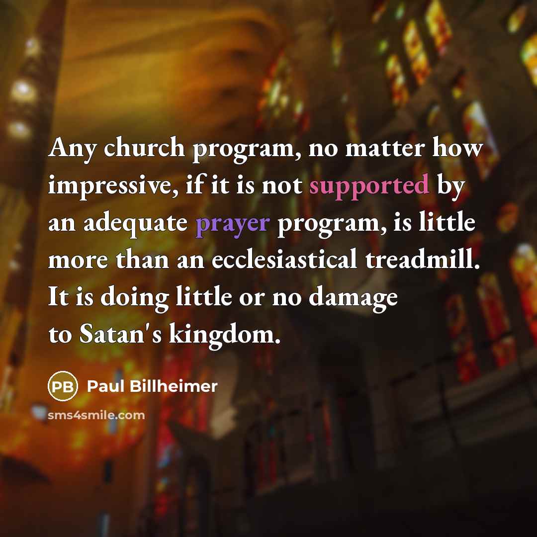 “Any church program, no matter how impressive, if it is not supported by an adequate prayer program, is little more than an ecclesiastical treadmill. It is doing little or no damage to Satan's kingdom.” quote by Paul Billheimer
