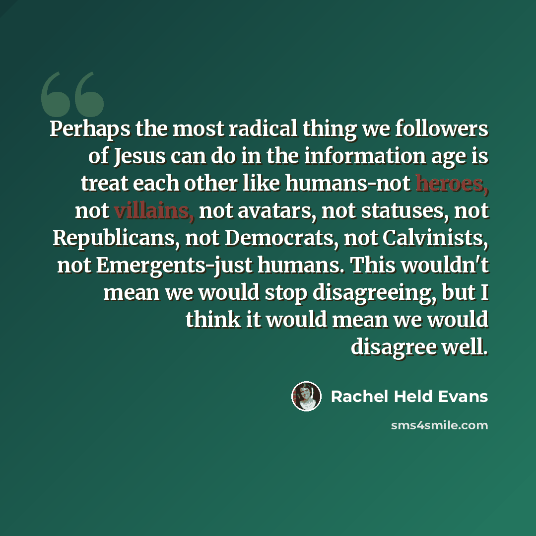 “Perhaps the most radical thing we followers of Jesus can do in the information age is treat each other like humans-not heroes, not villains, not avatars, not statuses, not Republicans, not Democrats, not Calvinists, not Emergents-just humans. This wouldn't mean we would stop disagreeing, but I…” quote by Rachel Held Evans