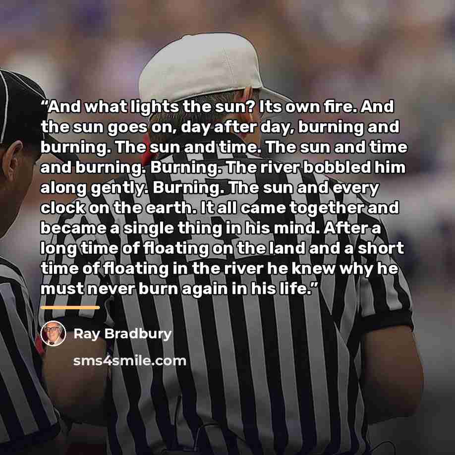“And what lights the sun? Its own fire. And the sun goes on, day after day, burning and burning. The sun and time. The sun and time and burning. Burning. The river bobbled him along gently. Burning. The sun and every clock on the earth. It all came together and became a single thing in his mind…” quote by Ray Bradbury