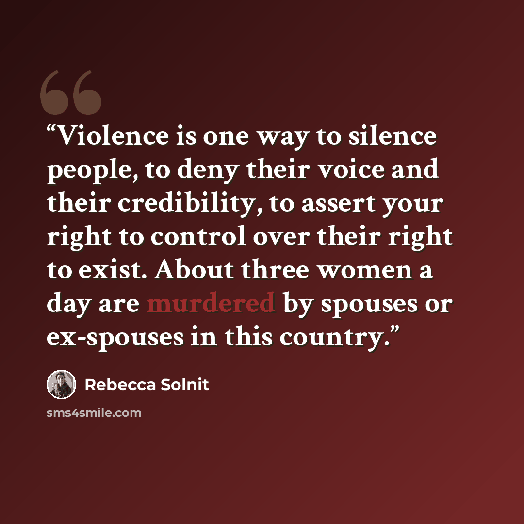 “Violence is one way to silence people, to deny their voice and their credibility, to assert your right to control over their right to exist. About three women a day are murdered by spouses or ex-spouses in this country.” quote by Rebecca Solnit