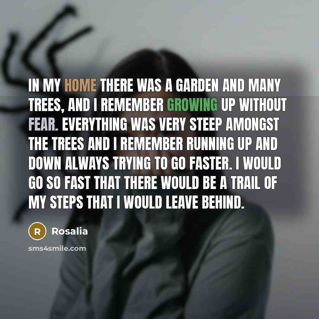 “In my home there was a garden and many trees, and I remember growing up without fear. Everything was very steep amongst the trees and I remember running up and down always trying to go faster. I would go so fast that there would be a trail of my steps that I would leave behind.” quote by Rosalia