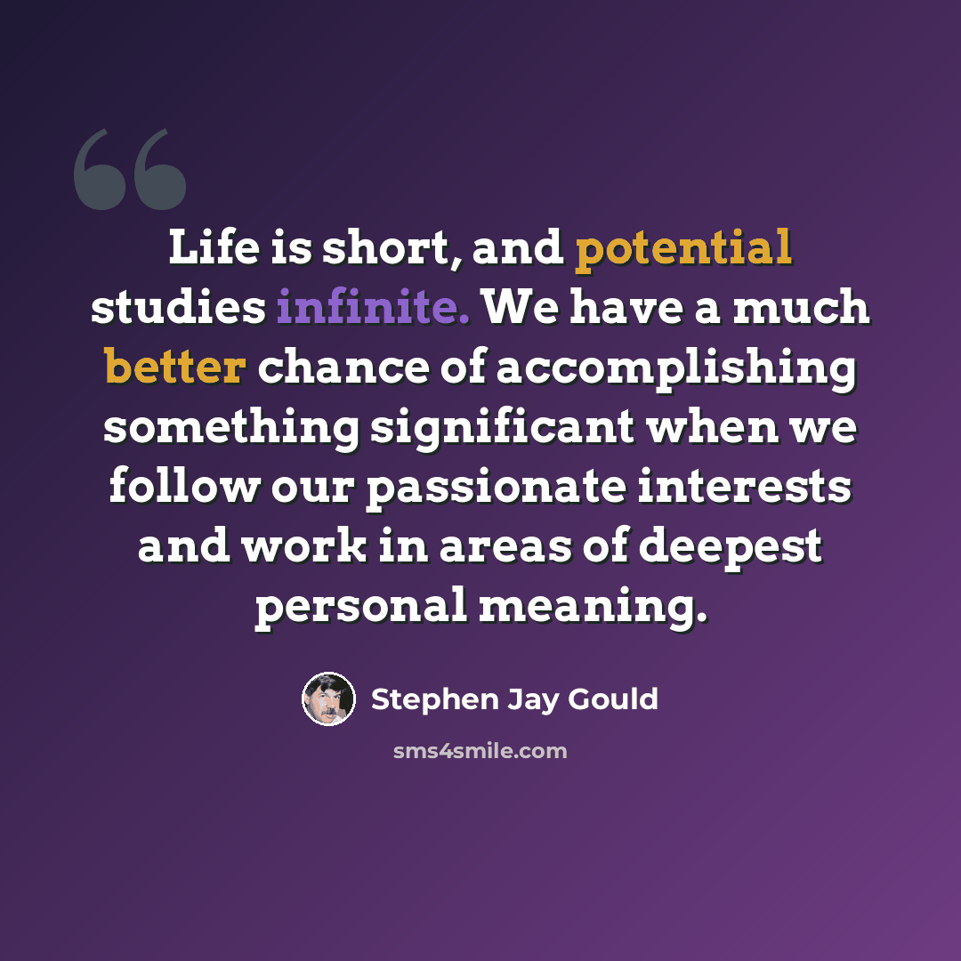 “Life is short, and potential studies infinite. We have a much better chance of accomplishing something significant when we follow our passionate interests and work in areas of deepest personal meaning.” quote by Stephen Jay Gould