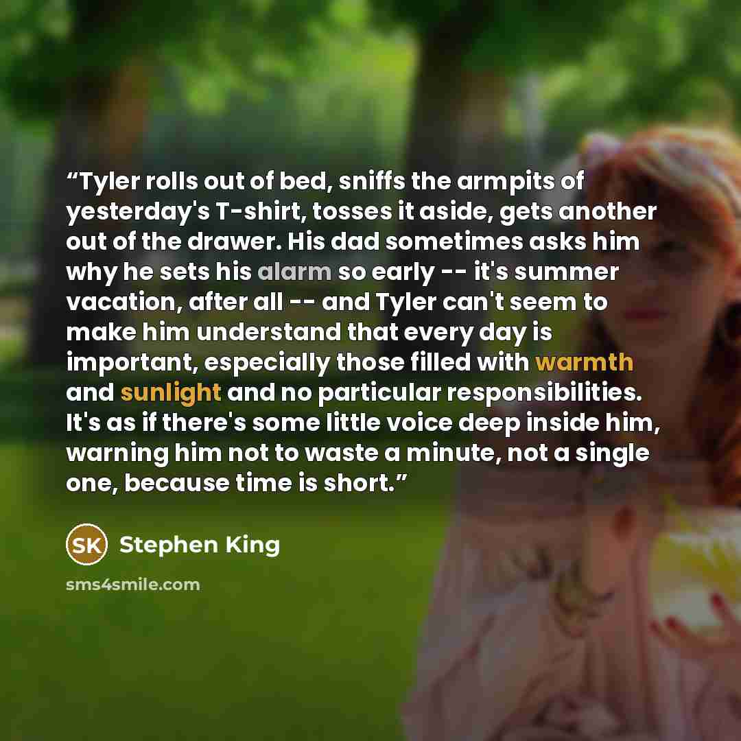 “Tyler rolls out of bed, sniffs the armpits of yesterday's T-shirt, tosses it aside, gets another out of the drawer. His dad sometimes asks him why he sets his alarm so early -- it's summer vacation, after all -- and Tyler can't seem to make him understand that every day is important, especially…” quote by Stephen King