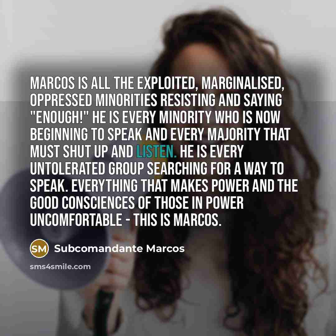 “Marcos is all the exploited, marginalised, oppressed minorities resisting and saying "Enough!" He is every minority who is now beginning to speak and every majority that must shut up and listen. He is every untolerated group searching for a way to speak. Everything that makes power and the good…” quote by Subcomandante Marcos