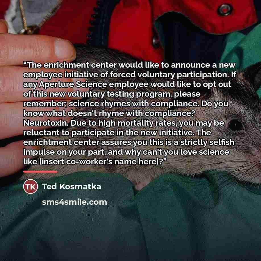 “The enrichment center would like to announce a new employee initiative of forced voluntary participation. If any Aperture Science employee would like to opt out of this new voluntary testing program, please remember; science rhymes with compliance. Do you know what doesn't rhyme with compliance?…” quote by Ted Kosmatka
