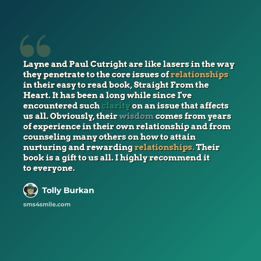 “Layne and Paul Cutright are like lasers in the way they penetrate to the core issues of relationships in their easy to read book, Straight From the Heart. It has been a long while since I've encountered such clarity on an issue that affects us all. Obviously, their wisdom comes from years of…” quote by Tolly Burkan