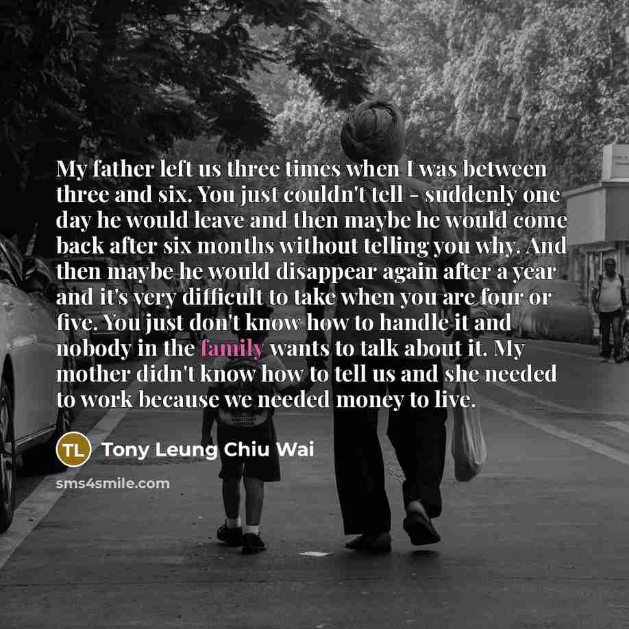 “My father left us three times when I was between three and six. You just couldn't tell - suddenly one day he would leave and then maybe he would come back after six months without telling you why. And then maybe he would disappear again after a year and it's very difficult to take when you are…” quote by Tony Leung Chiu Wai